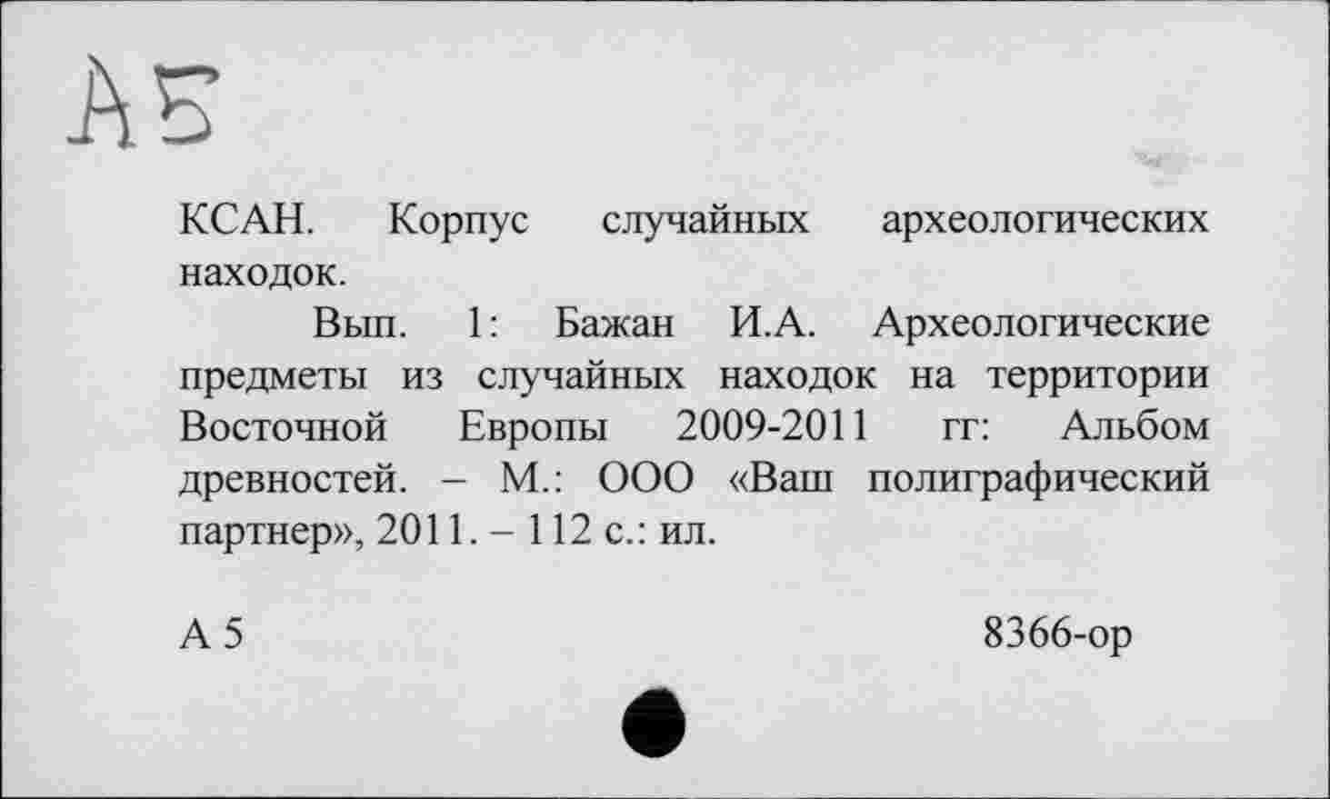 ﻿AS
КС АН.	Корпус случайных археологических
находок.
Вып. 1 : Бажан И.А. Археологические предметы из случайных находок на территории Восточной Европы 2009-2011 гг: Альбом древностей. - М.: ООО «Ваш полиграфический партнер», 2011. - 112 с.: ил.
А5
8366-ор